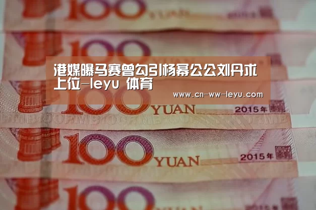 港媒曝马赛曾勾引杨幂公公刘丹求上位-leyu 体育(图3) leyu乐鱼