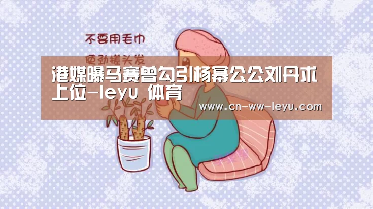 港媒曝马赛曾勾引杨幂公公刘丹求上位-leyu 体育(图4) 乐鱼体育官网